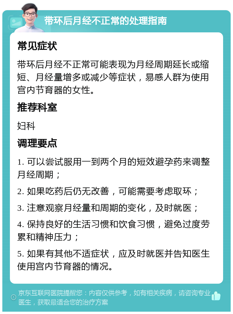 带环后月经不正常的处理指南 常见症状 带环后月经不正常可能表现为月经周期延长或缩短、月经量增多或减少等症状，易感人群为使用宫内节育器的女性。 推荐科室 妇科 调理要点 1. 可以尝试服用一到两个月的短效避孕药来调整月经周期； 2. 如果吃药后仍无改善，可能需要考虑取环； 3. 注意观察月经量和周期的变化，及时就医； 4. 保持良好的生活习惯和饮食习惯，避免过度劳累和精神压力； 5. 如果有其他不适症状，应及时就医并告知医生使用宫内节育器的情况。