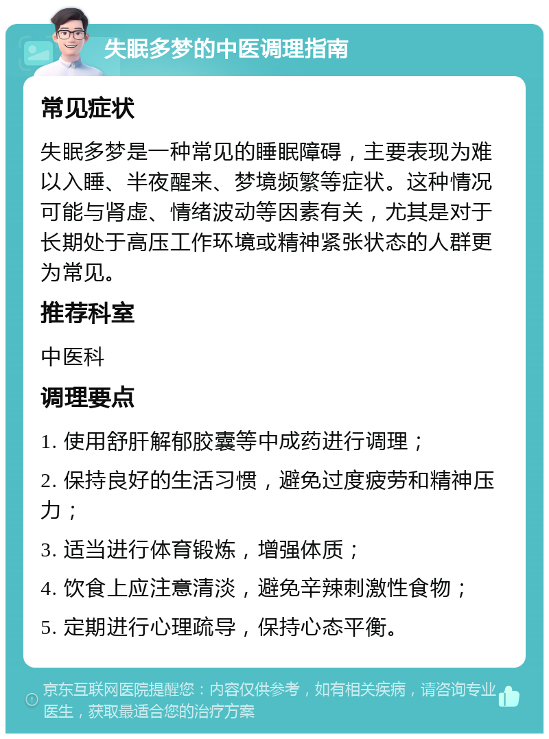 失眠多梦的中医调理指南 常见症状 失眠多梦是一种常见的睡眠障碍，主要表现为难以入睡、半夜醒来、梦境频繁等症状。这种情况可能与肾虚、情绪波动等因素有关，尤其是对于长期处于高压工作环境或精神紧张状态的人群更为常见。 推荐科室 中医科 调理要点 1. 使用舒肝解郁胶囊等中成药进行调理； 2. 保持良好的生活习惯，避免过度疲劳和精神压力； 3. 适当进行体育锻炼，增强体质； 4. 饮食上应注意清淡，避免辛辣刺激性食物； 5. 定期进行心理疏导，保持心态平衡。