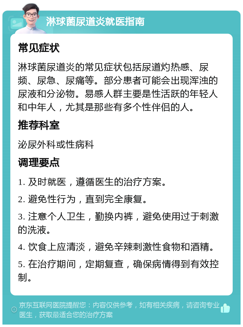 淋球菌尿道炎就医指南 常见症状 淋球菌尿道炎的常见症状包括尿道灼热感、尿频、尿急、尿痛等。部分患者可能会出现浑浊的尿液和分泌物。易感人群主要是性活跃的年轻人和中年人，尤其是那些有多个性伴侣的人。 推荐科室 泌尿外科或性病科 调理要点 1. 及时就医，遵循医生的治疗方案。 2. 避免性行为，直到完全康复。 3. 注意个人卫生，勤换内裤，避免使用过于刺激的洗液。 4. 饮食上应清淡，避免辛辣刺激性食物和酒精。 5. 在治疗期间，定期复查，确保病情得到有效控制。