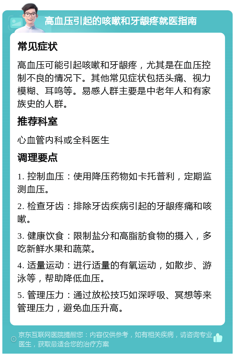 高血压引起的咳嗽和牙龈疼就医指南 常见症状 高血压可能引起咳嗽和牙龈疼，尤其是在血压控制不良的情况下。其他常见症状包括头痛、视力模糊、耳鸣等。易感人群主要是中老年人和有家族史的人群。 推荐科室 心血管内科或全科医生 调理要点 1. 控制血压：使用降压药物如卡托普利，定期监测血压。 2. 检查牙齿：排除牙齿疾病引起的牙龈疼痛和咳嗽。 3. 健康饮食：限制盐分和高脂肪食物的摄入，多吃新鲜水果和蔬菜。 4. 适量运动：进行适量的有氧运动，如散步、游泳等，帮助降低血压。 5. 管理压力：通过放松技巧如深呼吸、冥想等来管理压力，避免血压升高。