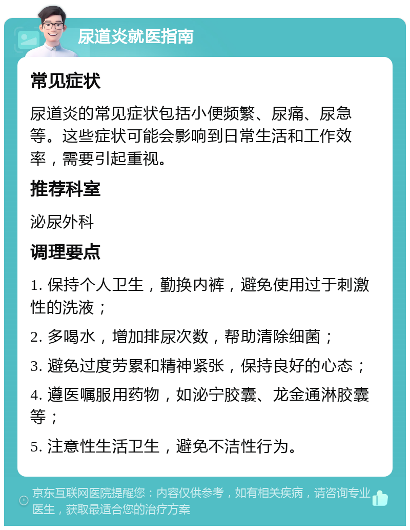 尿道炎就医指南 常见症状 尿道炎的常见症状包括小便频繁、尿痛、尿急等。这些症状可能会影响到日常生活和工作效率，需要引起重视。 推荐科室 泌尿外科 调理要点 1. 保持个人卫生，勤换内裤，避免使用过于刺激性的洗液； 2. 多喝水，增加排尿次数，帮助清除细菌； 3. 避免过度劳累和精神紧张，保持良好的心态； 4. 遵医嘱服用药物，如泌宁胶囊、龙金通淋胶囊等； 5. 注意性生活卫生，避免不洁性行为。