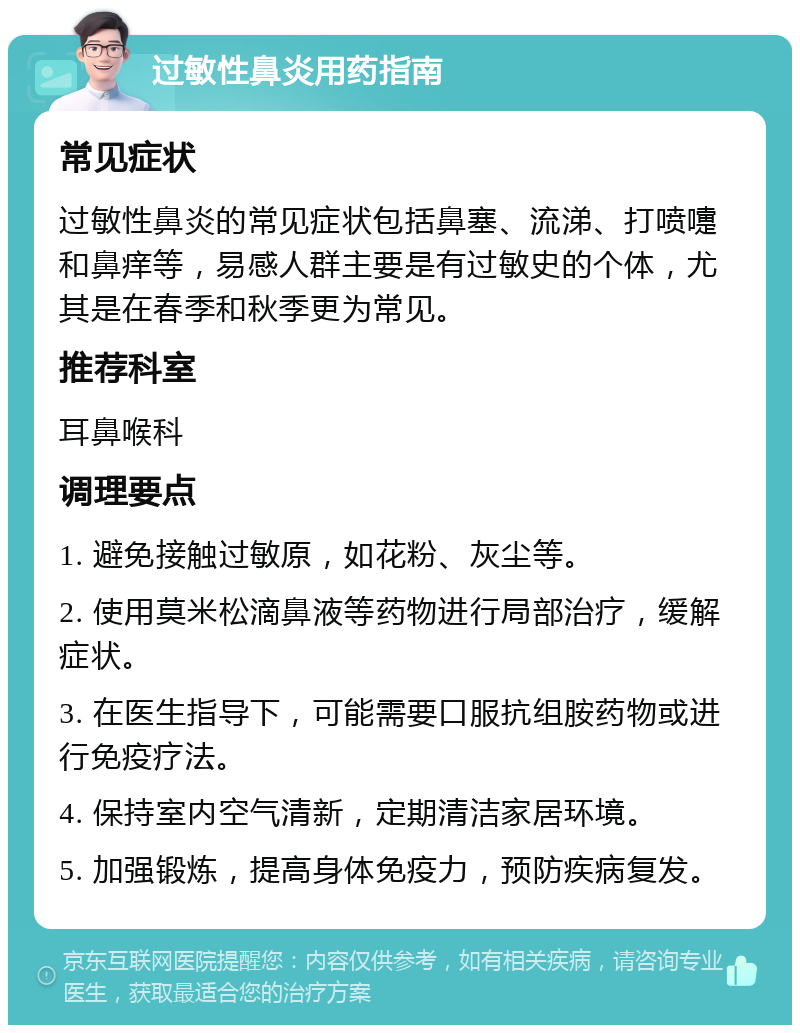 过敏性鼻炎用药指南 常见症状 过敏性鼻炎的常见症状包括鼻塞、流涕、打喷嚏和鼻痒等，易感人群主要是有过敏史的个体，尤其是在春季和秋季更为常见。 推荐科室 耳鼻喉科 调理要点 1. 避免接触过敏原，如花粉、灰尘等。 2. 使用莫米松滴鼻液等药物进行局部治疗，缓解症状。 3. 在医生指导下，可能需要口服抗组胺药物或进行免疫疗法。 4. 保持室内空气清新，定期清洁家居环境。 5. 加强锻炼，提高身体免疫力，预防疾病复发。