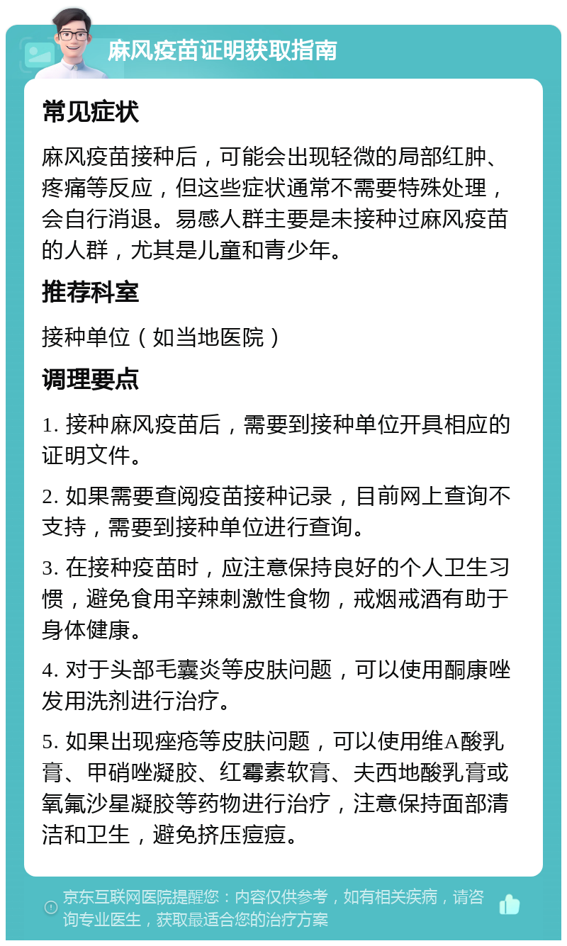 麻风疫苗证明获取指南 常见症状 麻风疫苗接种后，可能会出现轻微的局部红肿、疼痛等反应，但这些症状通常不需要特殊处理，会自行消退。易感人群主要是未接种过麻风疫苗的人群，尤其是儿童和青少年。 推荐科室 接种单位（如当地医院） 调理要点 1. 接种麻风疫苗后，需要到接种单位开具相应的证明文件。 2. 如果需要查阅疫苗接种记录，目前网上查询不支持，需要到接种单位进行查询。 3. 在接种疫苗时，应注意保持良好的个人卫生习惯，避免食用辛辣刺激性食物，戒烟戒酒有助于身体健康。 4. 对于头部毛囊炎等皮肤问题，可以使用酮康唑发用洗剂进行治疗。 5. 如果出现痤疮等皮肤问题，可以使用维A酸乳膏、甲硝唑凝胶、红霉素软膏、夫西地酸乳膏或氧氟沙星凝胶等药物进行治疗，注意保持面部清洁和卫生，避免挤压痘痘。