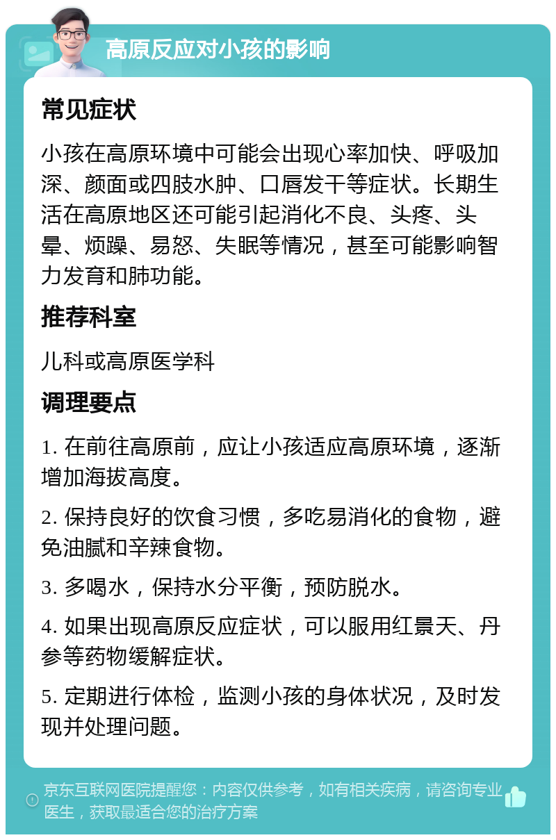 高原反应对小孩的影响 常见症状 小孩在高原环境中可能会出现心率加快、呼吸加深、颜面或四肢水肿、口唇发干等症状。长期生活在高原地区还可能引起消化不良、头疼、头晕、烦躁、易怒、失眠等情况，甚至可能影响智力发育和肺功能。 推荐科室 儿科或高原医学科 调理要点 1. 在前往高原前，应让小孩适应高原环境，逐渐增加海拔高度。 2. 保持良好的饮食习惯，多吃易消化的食物，避免油腻和辛辣食物。 3. 多喝水，保持水分平衡，预防脱水。 4. 如果出现高原反应症状，可以服用红景天、丹参等药物缓解症状。 5. 定期进行体检，监测小孩的身体状况，及时发现并处理问题。