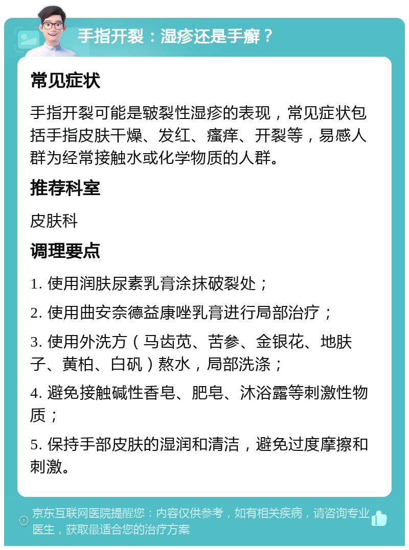 手指开裂：湿疹还是手癣？ 常见症状 手指开裂可能是皲裂性湿疹的表现，常见症状包括手指皮肤干燥、发红、瘙痒、开裂等，易感人群为经常接触水或化学物质的人群。 推荐科室 皮肤科 调理要点 1. 使用润肤尿素乳膏涂抹破裂处； 2. 使用曲安奈德益康唑乳膏进行局部治疗； 3. 使用外洗方（马齿苋、苦参、金银花、地肤子、黄柏、白矾）熬水，局部洗涤； 4. 避免接触碱性香皂、肥皂、沐浴露等刺激性物质； 5. 保持手部皮肤的湿润和清洁，避免过度摩擦和刺激。