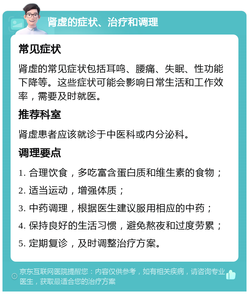 肾虚的症状、治疗和调理 常见症状 肾虚的常见症状包括耳鸣、腰痛、失眠、性功能下降等。这些症状可能会影响日常生活和工作效率，需要及时就医。 推荐科室 肾虚患者应该就诊于中医科或内分泌科。 调理要点 1. 合理饮食，多吃富含蛋白质和维生素的食物； 2. 适当运动，增强体质； 3. 中药调理，根据医生建议服用相应的中药； 4. 保持良好的生活习惯，避免熬夜和过度劳累； 5. 定期复诊，及时调整治疗方案。