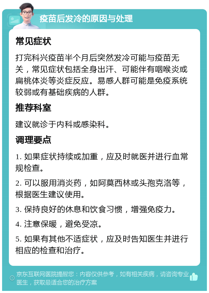 疫苗后发冷的原因与处理 常见症状 打完科兴疫苗半个月后突然发冷可能与疫苗无关，常见症状包括全身出汗、可能伴有咽喉炎或扁桃体炎等炎症反应。易感人群可能是免疫系统较弱或有基础疾病的人群。 推荐科室 建议就诊于内科或感染科。 调理要点 1. 如果症状持续或加重，应及时就医并进行血常规检查。 2. 可以服用消炎药，如阿莫西林或头孢克洛等，根据医生建议使用。 3. 保持良好的休息和饮食习惯，增强免疫力。 4. 注意保暖，避免受凉。 5. 如果有其他不适症状，应及时告知医生并进行相应的检查和治疗。