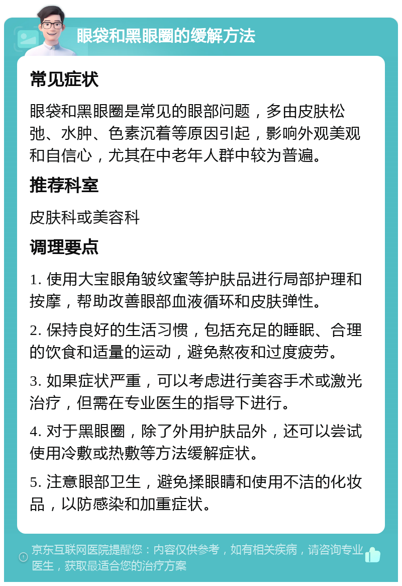 眼袋和黑眼圈的缓解方法 常见症状 眼袋和黑眼圈是常见的眼部问题，多由皮肤松弛、水肿、色素沉着等原因引起，影响外观美观和自信心，尤其在中老年人群中较为普遍。 推荐科室 皮肤科或美容科 调理要点 1. 使用大宝眼角皱纹蜜等护肤品进行局部护理和按摩，帮助改善眼部血液循环和皮肤弹性。 2. 保持良好的生活习惯，包括充足的睡眠、合理的饮食和适量的运动，避免熬夜和过度疲劳。 3. 如果症状严重，可以考虑进行美容手术或激光治疗，但需在专业医生的指导下进行。 4. 对于黑眼圈，除了外用护肤品外，还可以尝试使用冷敷或热敷等方法缓解症状。 5. 注意眼部卫生，避免揉眼睛和使用不洁的化妆品，以防感染和加重症状。