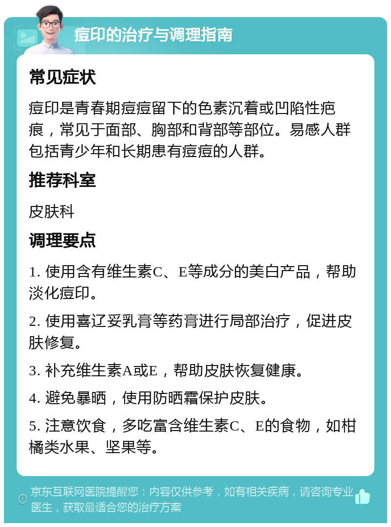 痘印的治疗与调理指南 常见症状 痘印是青春期痘痘留下的色素沉着或凹陷性疤痕，常见于面部、胸部和背部等部位。易感人群包括青少年和长期患有痘痘的人群。 推荐科室 皮肤科 调理要点 1. 使用含有维生素C、E等成分的美白产品，帮助淡化痘印。 2. 使用喜辽妥乳膏等药膏进行局部治疗，促进皮肤修复。 3. 补充维生素A或E，帮助皮肤恢复健康。 4. 避免暴晒，使用防晒霜保护皮肤。 5. 注意饮食，多吃富含维生素C、E的食物，如柑橘类水果、坚果等。