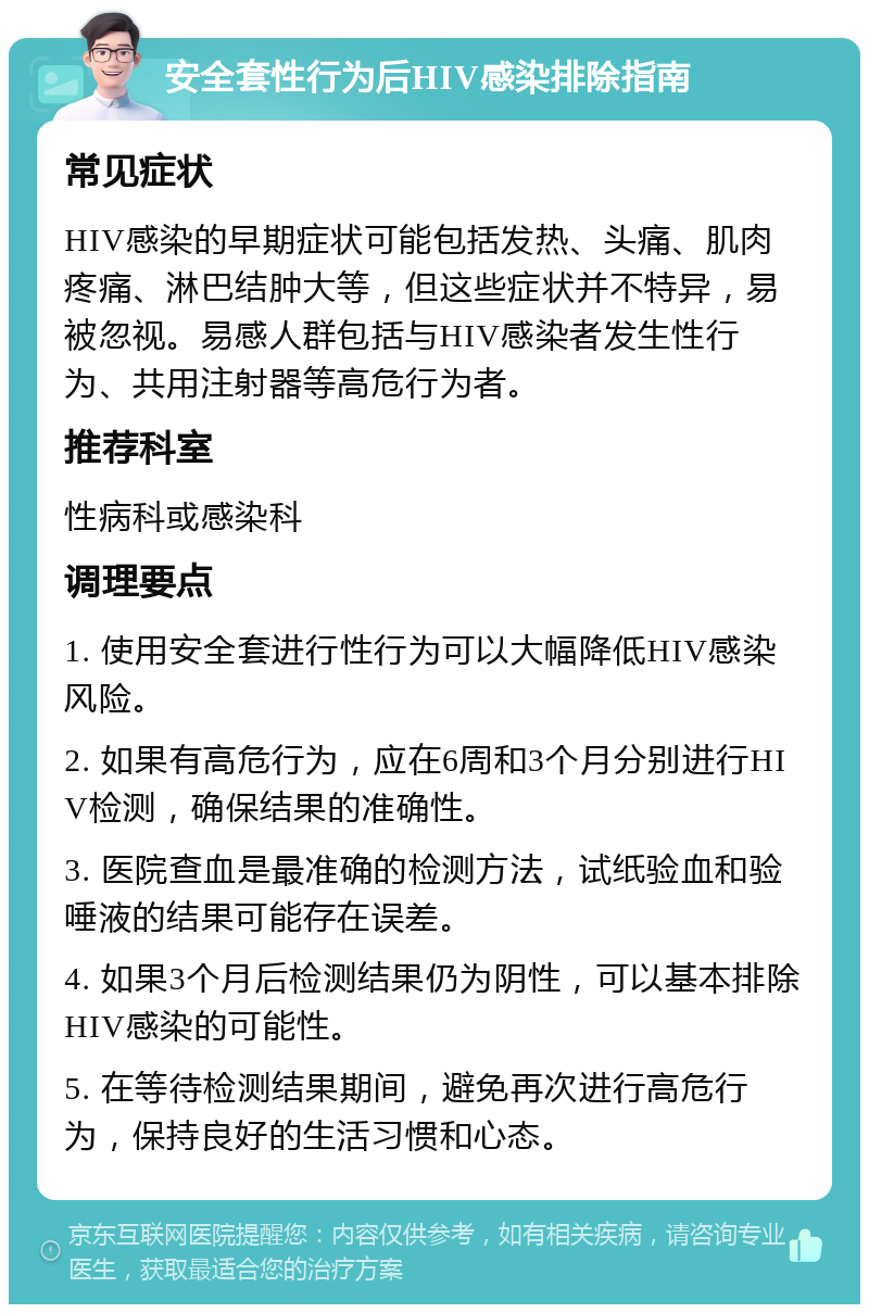 安全套性行为后HIV感染排除指南 常见症状 HIV感染的早期症状可能包括发热、头痛、肌肉疼痛、淋巴结肿大等，但这些症状并不特异，易被忽视。易感人群包括与HIV感染者发生性行为、共用注射器等高危行为者。 推荐科室 性病科或感染科 调理要点 1. 使用安全套进行性行为可以大幅降低HIV感染风险。 2. 如果有高危行为，应在6周和3个月分别进行HIV检测，确保结果的准确性。 3. 医院查血是最准确的检测方法，试纸验血和验唾液的结果可能存在误差。 4. 如果3个月后检测结果仍为阴性，可以基本排除HIV感染的可能性。 5. 在等待检测结果期间，避免再次进行高危行为，保持良好的生活习惯和心态。