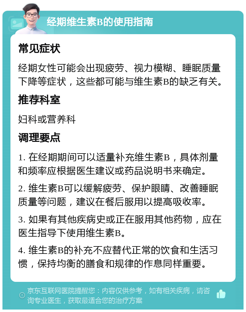 经期维生素B的使用指南 常见症状 经期女性可能会出现疲劳、视力模糊、睡眠质量下降等症状，这些都可能与维生素B的缺乏有关。 推荐科室 妇科或营养科 调理要点 1. 在经期期间可以适量补充维生素B，具体剂量和频率应根据医生建议或药品说明书来确定。 2. 维生素B可以缓解疲劳、保护眼睛、改善睡眠质量等问题，建议在餐后服用以提高吸收率。 3. 如果有其他疾病史或正在服用其他药物，应在医生指导下使用维生素B。 4. 维生素B的补充不应替代正常的饮食和生活习惯，保持均衡的膳食和规律的作息同样重要。