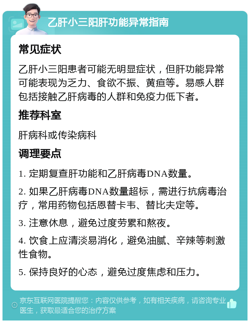 乙肝小三阳肝功能异常指南 常见症状 乙肝小三阳患者可能无明显症状，但肝功能异常可能表现为乏力、食欲不振、黄疸等。易感人群包括接触乙肝病毒的人群和免疫力低下者。 推荐科室 肝病科或传染病科 调理要点 1. 定期复查肝功能和乙肝病毒DNA数量。 2. 如果乙肝病毒DNA数量超标，需进行抗病毒治疗，常用药物包括恩替卡韦、替比夫定等。 3. 注意休息，避免过度劳累和熬夜。 4. 饮食上应清淡易消化，避免油腻、辛辣等刺激性食物。 5. 保持良好的心态，避免过度焦虑和压力。