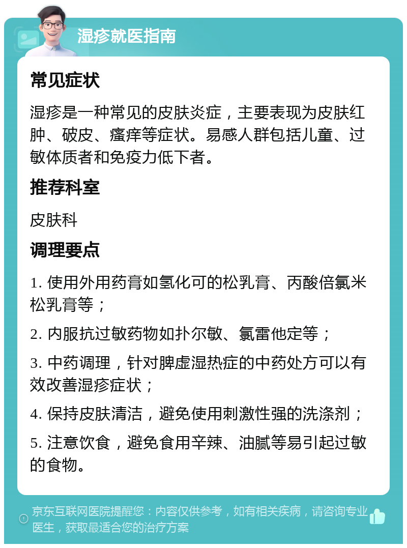 湿疹就医指南 常见症状 湿疹是一种常见的皮肤炎症，主要表现为皮肤红肿、破皮、瘙痒等症状。易感人群包括儿童、过敏体质者和免疫力低下者。 推荐科室 皮肤科 调理要点 1. 使用外用药膏如氢化可的松乳膏、丙酸倍氯米松乳膏等； 2. 内服抗过敏药物如扑尔敏、氯雷他定等； 3. 中药调理，针对脾虚湿热症的中药处方可以有效改善湿疹症状； 4. 保持皮肤清洁，避免使用刺激性强的洗涤剂； 5. 注意饮食，避免食用辛辣、油腻等易引起过敏的食物。