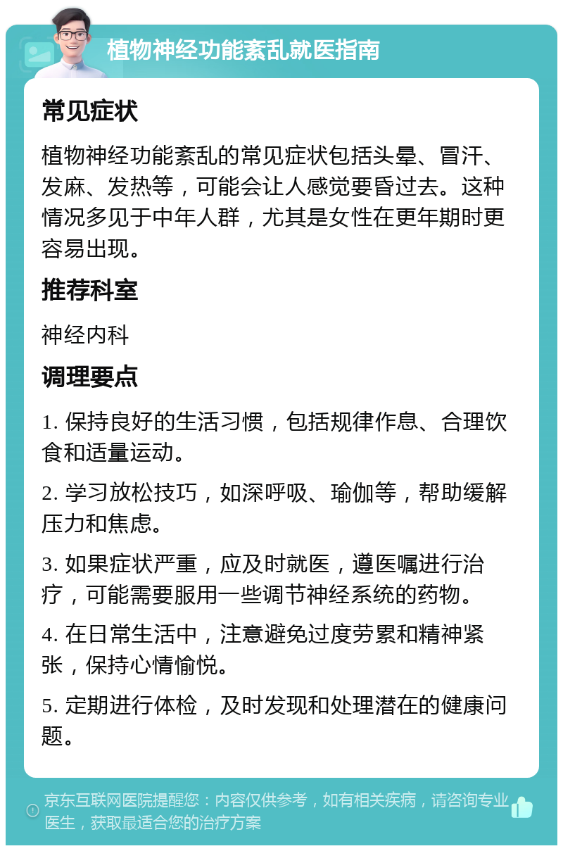 植物神经功能紊乱就医指南 常见症状 植物神经功能紊乱的常见症状包括头晕、冒汗、发麻、发热等，可能会让人感觉要昏过去。这种情况多见于中年人群，尤其是女性在更年期时更容易出现。 推荐科室 神经内科 调理要点 1. 保持良好的生活习惯，包括规律作息、合理饮食和适量运动。 2. 学习放松技巧，如深呼吸、瑜伽等，帮助缓解压力和焦虑。 3. 如果症状严重，应及时就医，遵医嘱进行治疗，可能需要服用一些调节神经系统的药物。 4. 在日常生活中，注意避免过度劳累和精神紧张，保持心情愉悦。 5. 定期进行体检，及时发现和处理潜在的健康问题。