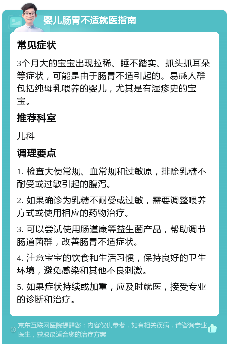 婴儿肠胃不适就医指南 常见症状 3个月大的宝宝出现拉稀、睡不踏实、抓头抓耳朵等症状，可能是由于肠胃不适引起的。易感人群包括纯母乳喂养的婴儿，尤其是有湿疹史的宝宝。 推荐科室 儿科 调理要点 1. 检查大便常规、血常规和过敏原，排除乳糖不耐受或过敏引起的腹泻。 2. 如果确诊为乳糖不耐受或过敏，需要调整喂养方式或使用相应的药物治疗。 3. 可以尝试使用肠道康等益生菌产品，帮助调节肠道菌群，改善肠胃不适症状。 4. 注意宝宝的饮食和生活习惯，保持良好的卫生环境，避免感染和其他不良刺激。 5. 如果症状持续或加重，应及时就医，接受专业的诊断和治疗。