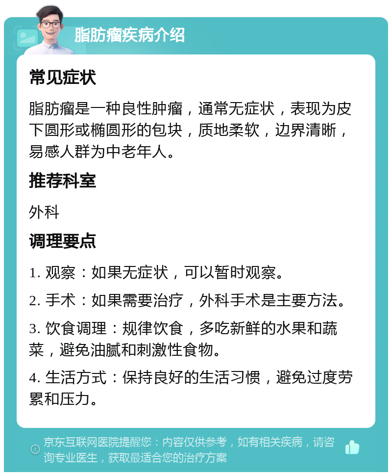 脂肪瘤疾病介绍 常见症状 脂肪瘤是一种良性肿瘤，通常无症状，表现为皮下圆形或椭圆形的包块，质地柔软，边界清晰，易感人群为中老年人。 推荐科室 外科 调理要点 1. 观察：如果无症状，可以暂时观察。 2. 手术：如果需要治疗，外科手术是主要方法。 3. 饮食调理：规律饮食，多吃新鲜的水果和蔬菜，避免油腻和刺激性食物。 4. 生活方式：保持良好的生活习惯，避免过度劳累和压力。