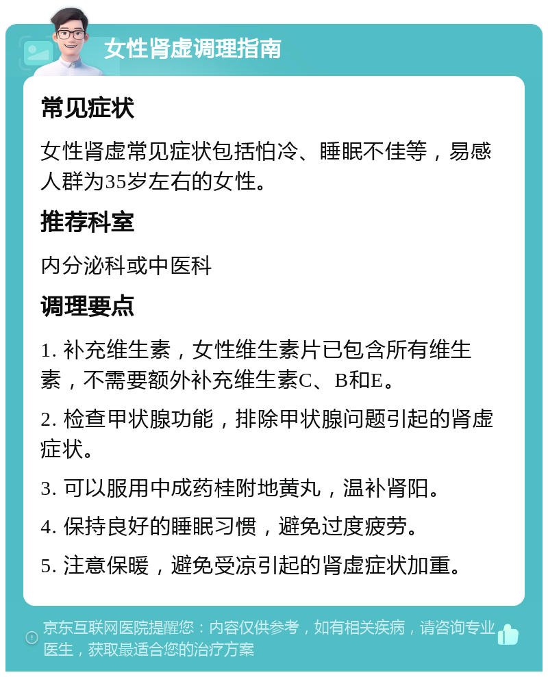 女性肾虚调理指南 常见症状 女性肾虚常见症状包括怕冷、睡眠不佳等，易感人群为35岁左右的女性。 推荐科室 内分泌科或中医科 调理要点 1. 补充维生素，女性维生素片已包含所有维生素，不需要额外补充维生素C、B和E。 2. 检查甲状腺功能，排除甲状腺问题引起的肾虚症状。 3. 可以服用中成药桂附地黄丸，温补肾阳。 4. 保持良好的睡眠习惯，避免过度疲劳。 5. 注意保暖，避免受凉引起的肾虚症状加重。