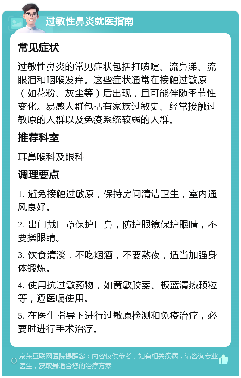 过敏性鼻炎就医指南 常见症状 过敏性鼻炎的常见症状包括打喷嚏、流鼻涕、流眼泪和咽喉发痒。这些症状通常在接触过敏原（如花粉、灰尘等）后出现，且可能伴随季节性变化。易感人群包括有家族过敏史、经常接触过敏原的人群以及免疫系统较弱的人群。 推荐科室 耳鼻喉科及眼科 调理要点 1. 避免接触过敏原，保持房间清洁卫生，室内通风良好。 2. 出门戴口罩保护口鼻，防护眼镜保护眼睛，不要揉眼睛。 3. 饮食清淡，不吃烟酒，不要熬夜，适当加强身体锻炼。 4. 使用抗过敏药物，如黄敏胶囊、板蓝清热颗粒等，遵医嘱使用。 5. 在医生指导下进行过敏原检测和免疫治疗，必要时进行手术治疗。