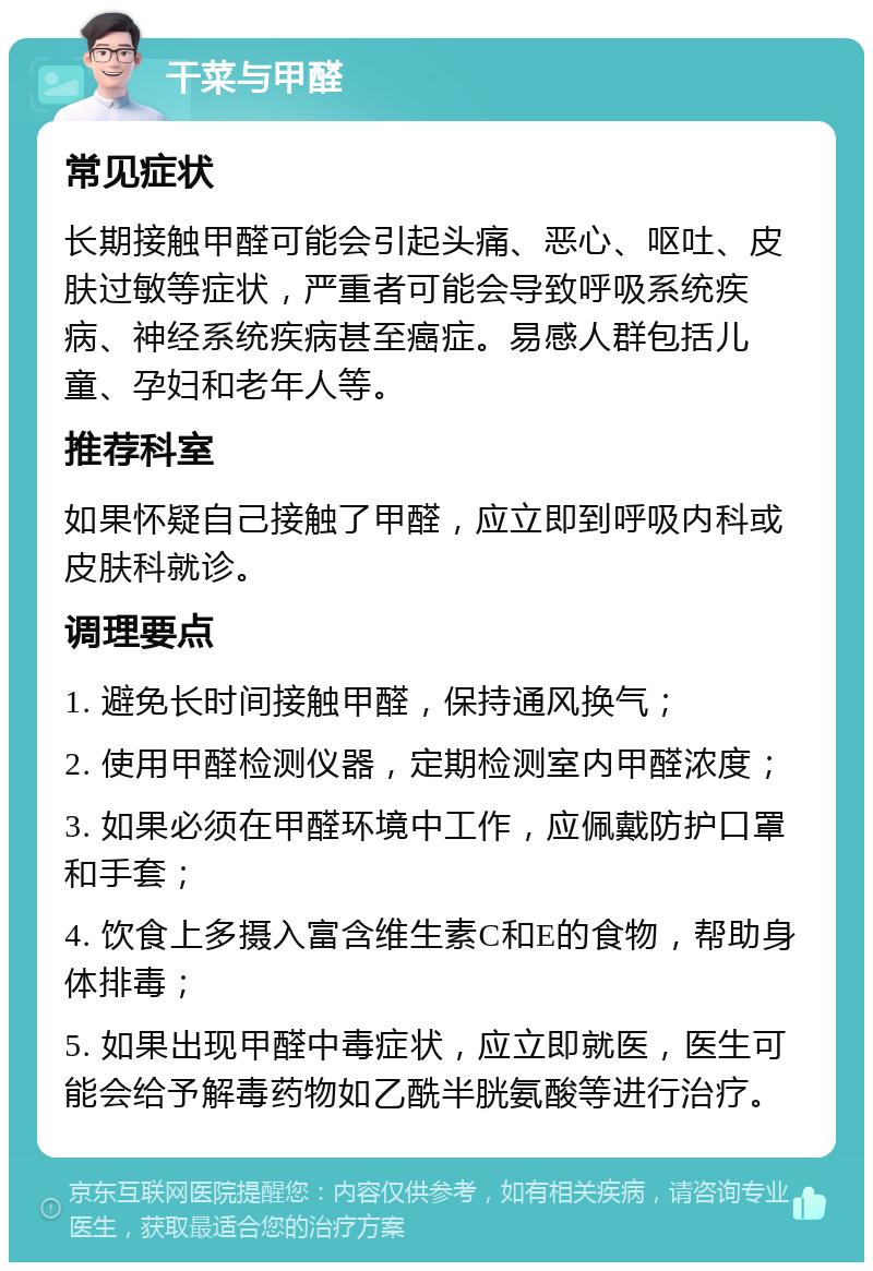 干菜与甲醛 常见症状 长期接触甲醛可能会引起头痛、恶心、呕吐、皮肤过敏等症状，严重者可能会导致呼吸系统疾病、神经系统疾病甚至癌症。易感人群包括儿童、孕妇和老年人等。 推荐科室 如果怀疑自己接触了甲醛，应立即到呼吸内科或皮肤科就诊。 调理要点 1. 避免长时间接触甲醛，保持通风换气； 2. 使用甲醛检测仪器，定期检测室内甲醛浓度； 3. 如果必须在甲醛环境中工作，应佩戴防护口罩和手套； 4. 饮食上多摄入富含维生素C和E的食物，帮助身体排毒； 5. 如果出现甲醛中毒症状，应立即就医，医生可能会给予解毒药物如乙酰半胱氨酸等进行治疗。