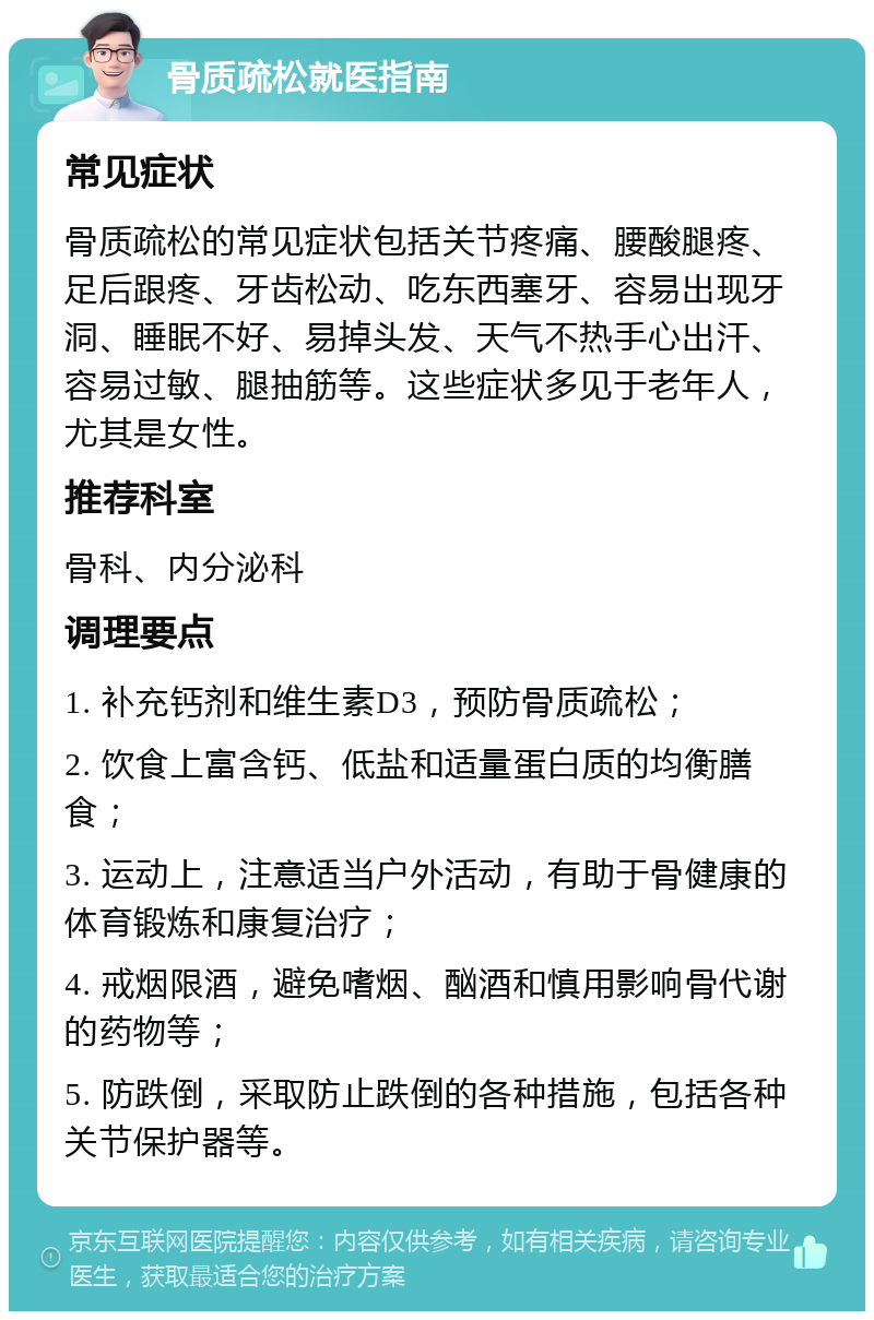 骨质疏松就医指南 常见症状 骨质疏松的常见症状包括关节疼痛、腰酸腿疼、足后跟疼、牙齿松动、吃东西塞牙、容易出现牙洞、睡眠不好、易掉头发、天气不热手心出汗、容易过敏、腿抽筋等。这些症状多见于老年人，尤其是女性。 推荐科室 骨科、内分泌科 调理要点 1. 补充钙剂和维生素D3，预防骨质疏松； 2. 饮食上富含钙、低盐和适量蛋白质的均衡膳食； 3. 运动上，注意适当户外活动，有助于骨健康的体育锻炼和康复治疗； 4. 戒烟限酒，避免嗜烟、酗酒和慎用影响骨代谢的药物等； 5. 防跌倒，采取防止跌倒的各种措施，包括各种关节保护器等。