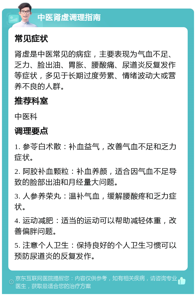 中医肾虚调理指南 常见症状 肾虚是中医常见的病症，主要表现为气血不足、乏力、脸出油、胃胀、腰酸痛、尿道炎反复发作等症状，多见于长期过度劳累、情绪波动大或营养不良的人群。 推荐科室 中医科 调理要点 1. 参苓白术散：补血益气，改善气血不足和乏力症状。 2. 阿胶补血颗粒：补血养颜，适合因气血不足导致的脸部出油和月经量大问题。 3. 人参养荣丸：温补气血，缓解腰酸疼和乏力症状。 4. 运动减肥：适当的运动可以帮助减轻体重，改善偏胖问题。 5. 注意个人卫生：保持良好的个人卫生习惯可以预防尿道炎的反复发作。