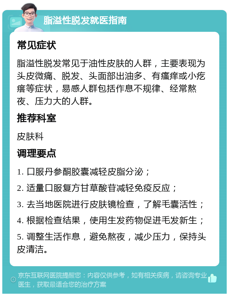 脂溢性脱发就医指南 常见症状 脂溢性脱发常见于油性皮肤的人群，主要表现为头皮微痛、脱发、头面部出油多、有瘙痒或小疙瘩等症状，易感人群包括作息不规律、经常熬夜、压力大的人群。 推荐科室 皮肤科 调理要点 1. 口服丹参酮胶囊减轻皮脂分泌； 2. 适量口服复方甘草酸苷减轻免疫反应； 3. 去当地医院进行皮肤镜检查，了解毛囊活性； 4. 根据检查结果，使用生发药物促进毛发新生； 5. 调整生活作息，避免熬夜，减少压力，保持头皮清洁。