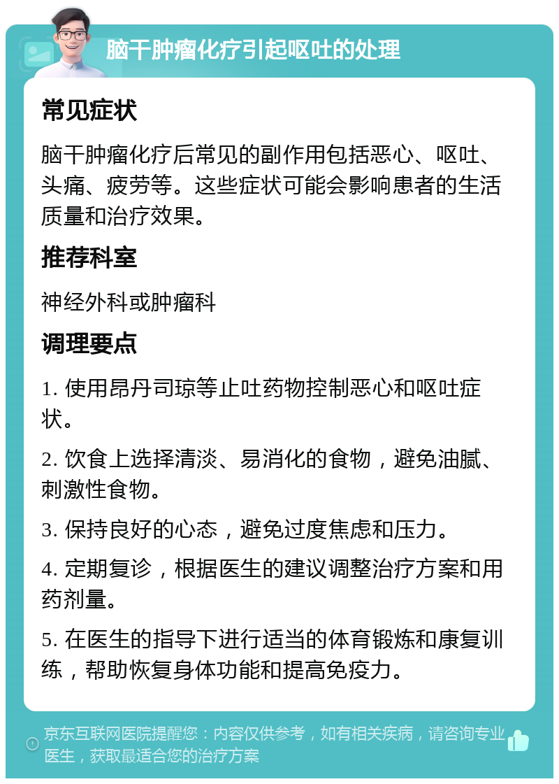 脑干肿瘤化疗引起呕吐的处理 常见症状 脑干肿瘤化疗后常见的副作用包括恶心、呕吐、头痛、疲劳等。这些症状可能会影响患者的生活质量和治疗效果。 推荐科室 神经外科或肿瘤科 调理要点 1. 使用昂丹司琼等止吐药物控制恶心和呕吐症状。 2. 饮食上选择清淡、易消化的食物，避免油腻、刺激性食物。 3. 保持良好的心态，避免过度焦虑和压力。 4. 定期复诊，根据医生的建议调整治疗方案和用药剂量。 5. 在医生的指导下进行适当的体育锻炼和康复训练，帮助恢复身体功能和提高免疫力。