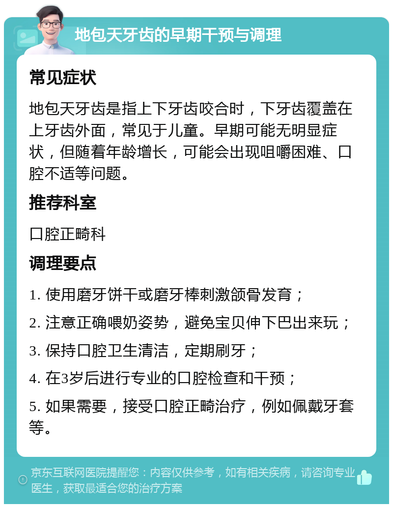 地包天牙齿的早期干预与调理 常见症状 地包天牙齿是指上下牙齿咬合时，下牙齿覆盖在上牙齿外面，常见于儿童。早期可能无明显症状，但随着年龄增长，可能会出现咀嚼困难、口腔不适等问题。 推荐科室 口腔正畸科 调理要点 1. 使用磨牙饼干或磨牙棒刺激颌骨发育； 2. 注意正确喂奶姿势，避免宝贝伸下巴出来玩； 3. 保持口腔卫生清洁，定期刷牙； 4. 在3岁后进行专业的口腔检查和干预； 5. 如果需要，接受口腔正畸治疗，例如佩戴牙套等。