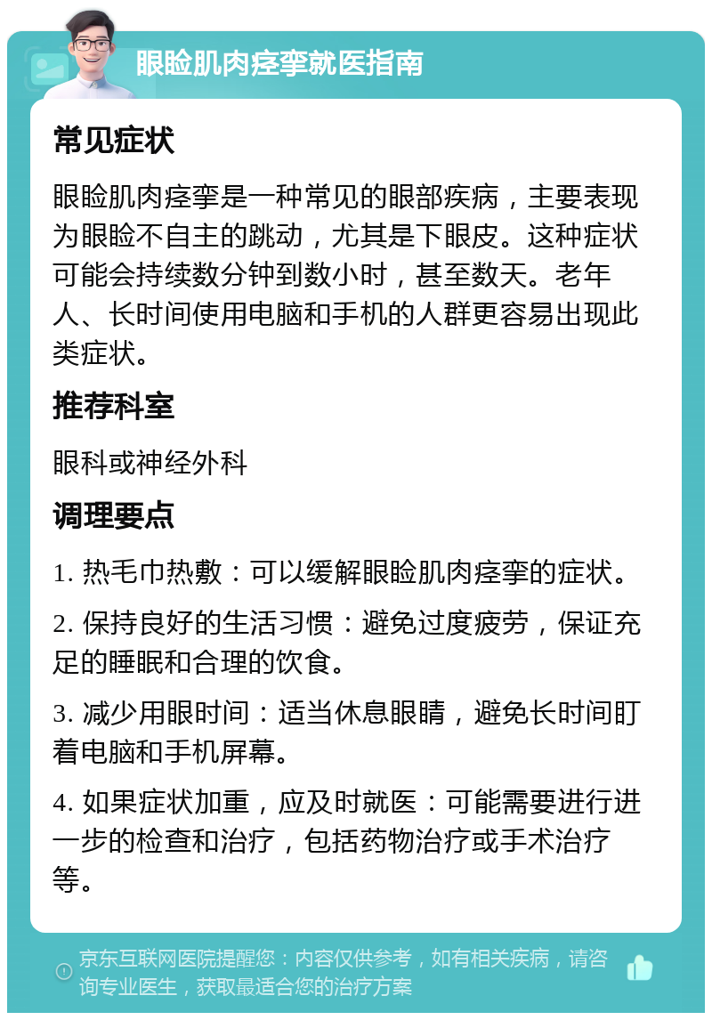 眼睑肌肉痉挛就医指南 常见症状 眼睑肌肉痉挛是一种常见的眼部疾病，主要表现为眼睑不自主的跳动，尤其是下眼皮。这种症状可能会持续数分钟到数小时，甚至数天。老年人、长时间使用电脑和手机的人群更容易出现此类症状。 推荐科室 眼科或神经外科 调理要点 1. 热毛巾热敷：可以缓解眼睑肌肉痉挛的症状。 2. 保持良好的生活习惯：避免过度疲劳，保证充足的睡眠和合理的饮食。 3. 减少用眼时间：适当休息眼睛，避免长时间盯着电脑和手机屏幕。 4. 如果症状加重，应及时就医：可能需要进行进一步的检查和治疗，包括药物治疗或手术治疗等。