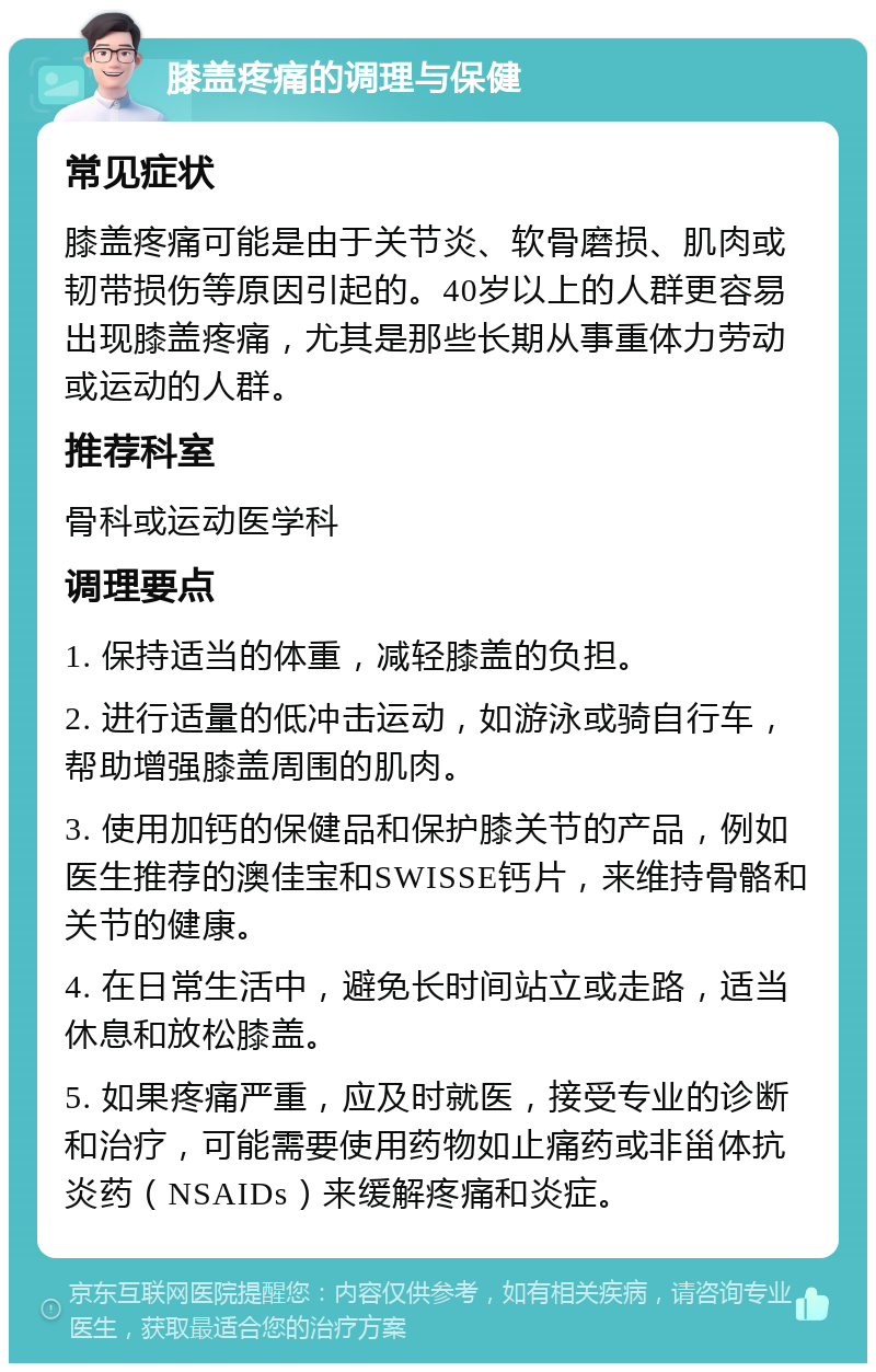 膝盖疼痛的调理与保健 常见症状 膝盖疼痛可能是由于关节炎、软骨磨损、肌肉或韧带损伤等原因引起的。40岁以上的人群更容易出现膝盖疼痛，尤其是那些长期从事重体力劳动或运动的人群。 推荐科室 骨科或运动医学科 调理要点 1. 保持适当的体重，减轻膝盖的负担。 2. 进行适量的低冲击运动，如游泳或骑自行车，帮助增强膝盖周围的肌肉。 3. 使用加钙的保健品和保护膝关节的产品，例如医生推荐的澳佳宝和SWISSE钙片，来维持骨骼和关节的健康。 4. 在日常生活中，避免长时间站立或走路，适当休息和放松膝盖。 5. 如果疼痛严重，应及时就医，接受专业的诊断和治疗，可能需要使用药物如止痛药或非甾体抗炎药（NSAIDs）来缓解疼痛和炎症。