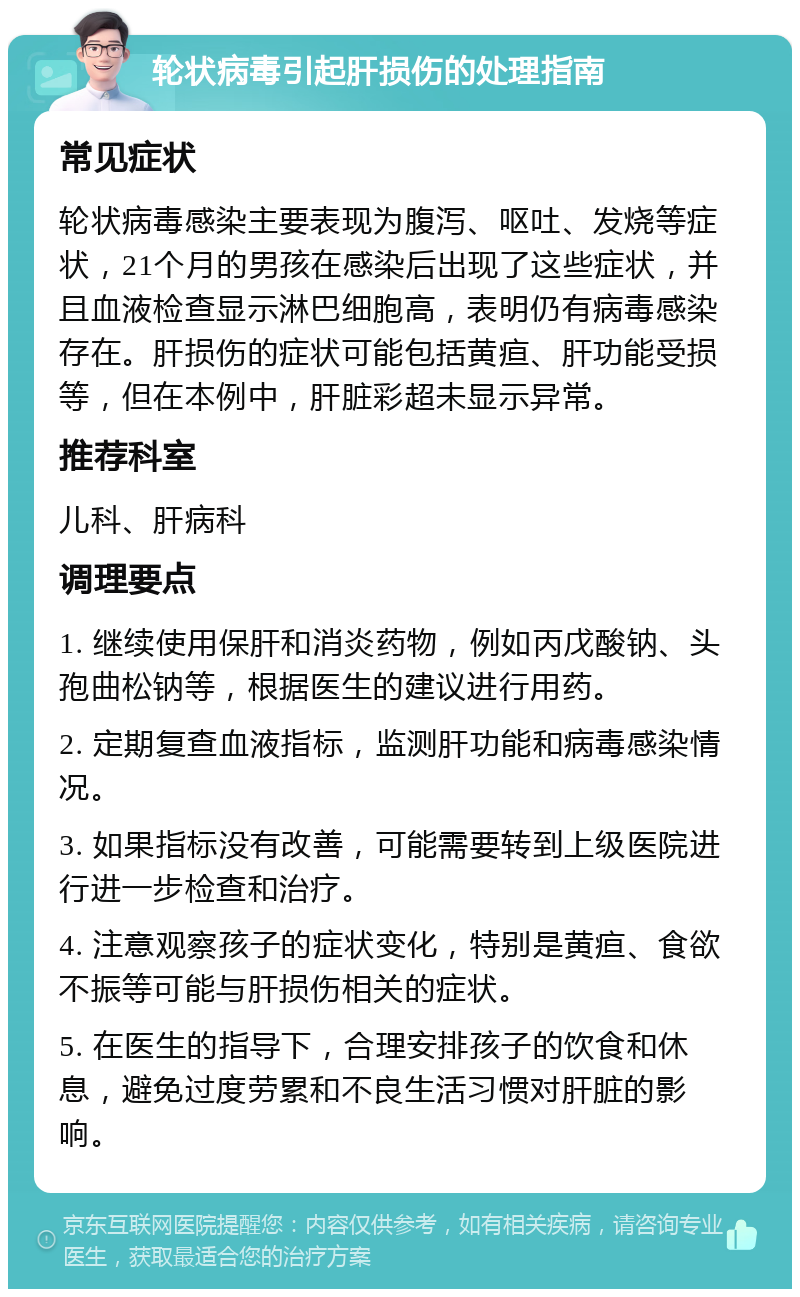 轮状病毒引起肝损伤的处理指南 常见症状 轮状病毒感染主要表现为腹泻、呕吐、发烧等症状，21个月的男孩在感染后出现了这些症状，并且血液检查显示淋巴细胞高，表明仍有病毒感染存在。肝损伤的症状可能包括黄疸、肝功能受损等，但在本例中，肝脏彩超未显示异常。 推荐科室 儿科、肝病科 调理要点 1. 继续使用保肝和消炎药物，例如丙戊酸钠、头孢曲松钠等，根据医生的建议进行用药。 2. 定期复查血液指标，监测肝功能和病毒感染情况。 3. 如果指标没有改善，可能需要转到上级医院进行进一步检查和治疗。 4. 注意观察孩子的症状变化，特别是黄疸、食欲不振等可能与肝损伤相关的症状。 5. 在医生的指导下，合理安排孩子的饮食和休息，避免过度劳累和不良生活习惯对肝脏的影响。