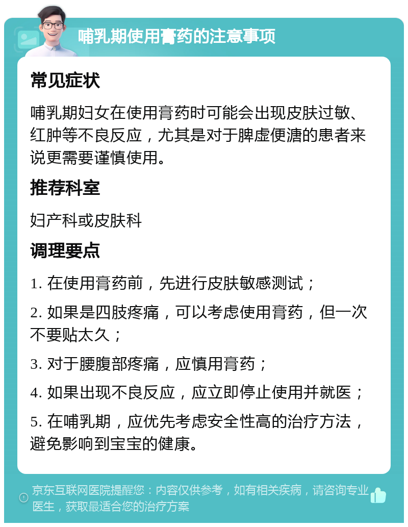 哺乳期使用膏药的注意事项 常见症状 哺乳期妇女在使用膏药时可能会出现皮肤过敏、红肿等不良反应，尤其是对于脾虚便溏的患者来说更需要谨慎使用。 推荐科室 妇产科或皮肤科 调理要点 1. 在使用膏药前，先进行皮肤敏感测试； 2. 如果是四肢疼痛，可以考虑使用膏药，但一次不要贴太久； 3. 对于腰腹部疼痛，应慎用膏药； 4. 如果出现不良反应，应立即停止使用并就医； 5. 在哺乳期，应优先考虑安全性高的治疗方法，避免影响到宝宝的健康。