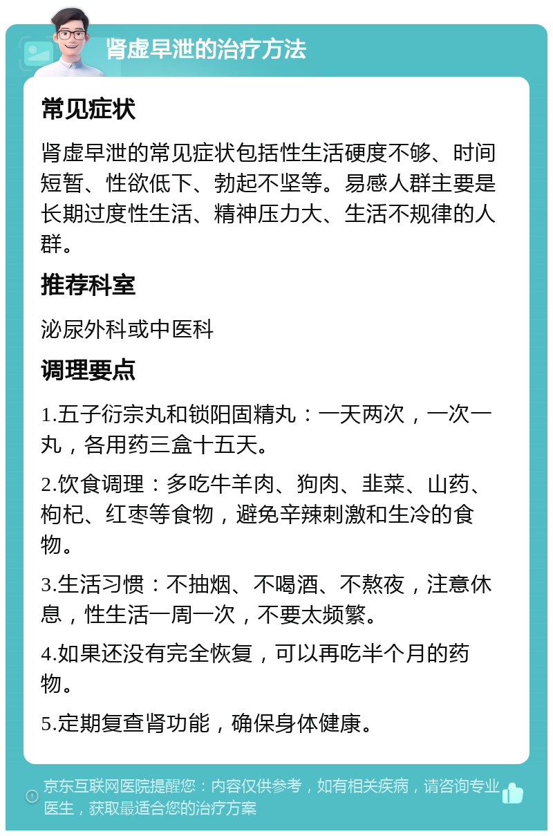 肾虚早泄的治疗方法 常见症状 肾虚早泄的常见症状包括性生活硬度不够、时间短暂、性欲低下、勃起不坚等。易感人群主要是长期过度性生活、精神压力大、生活不规律的人群。 推荐科室 泌尿外科或中医科 调理要点 1.五子衍宗丸和锁阳固精丸：一天两次，一次一丸，各用药三盒十五天。 2.饮食调理：多吃牛羊肉、狗肉、韭菜、山药、枸杞、红枣等食物，避免辛辣刺激和生冷的食物。 3.生活习惯：不抽烟、不喝酒、不熬夜，注意休息，性生活一周一次，不要太频繁。 4.如果还没有完全恢复，可以再吃半个月的药物。 5.定期复查肾功能，确保身体健康。