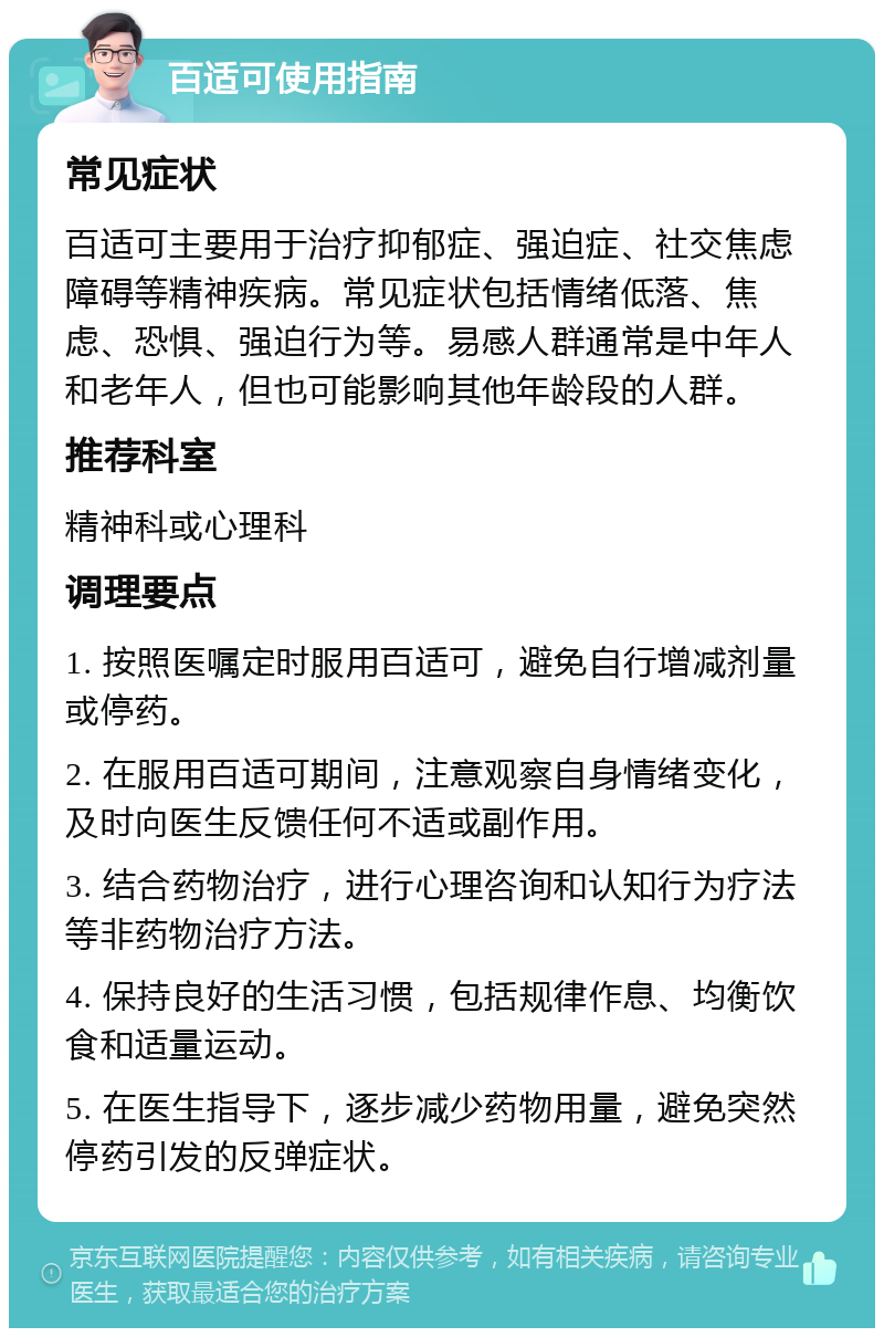 百适可使用指南 常见症状 百适可主要用于治疗抑郁症、强迫症、社交焦虑障碍等精神疾病。常见症状包括情绪低落、焦虑、恐惧、强迫行为等。易感人群通常是中年人和老年人，但也可能影响其他年龄段的人群。 推荐科室 精神科或心理科 调理要点 1. 按照医嘱定时服用百适可，避免自行增减剂量或停药。 2. 在服用百适可期间，注意观察自身情绪变化，及时向医生反馈任何不适或副作用。 3. 结合药物治疗，进行心理咨询和认知行为疗法等非药物治疗方法。 4. 保持良好的生活习惯，包括规律作息、均衡饮食和适量运动。 5. 在医生指导下，逐步减少药物用量，避免突然停药引发的反弹症状。