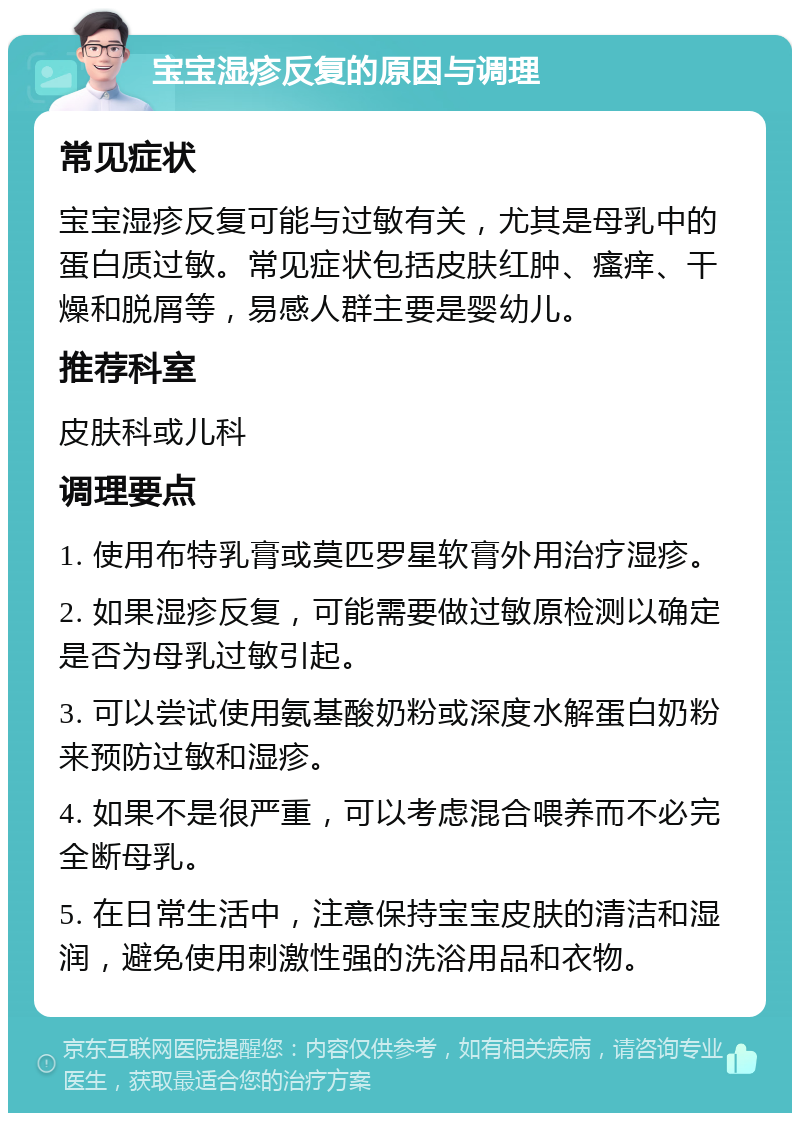 宝宝湿疹反复的原因与调理 常见症状 宝宝湿疹反复可能与过敏有关，尤其是母乳中的蛋白质过敏。常见症状包括皮肤红肿、瘙痒、干燥和脱屑等，易感人群主要是婴幼儿。 推荐科室 皮肤科或儿科 调理要点 1. 使用布特乳膏或莫匹罗星软膏外用治疗湿疹。 2. 如果湿疹反复，可能需要做过敏原检测以确定是否为母乳过敏引起。 3. 可以尝试使用氨基酸奶粉或深度水解蛋白奶粉来预防过敏和湿疹。 4. 如果不是很严重，可以考虑混合喂养而不必完全断母乳。 5. 在日常生活中，注意保持宝宝皮肤的清洁和湿润，避免使用刺激性强的洗浴用品和衣物。