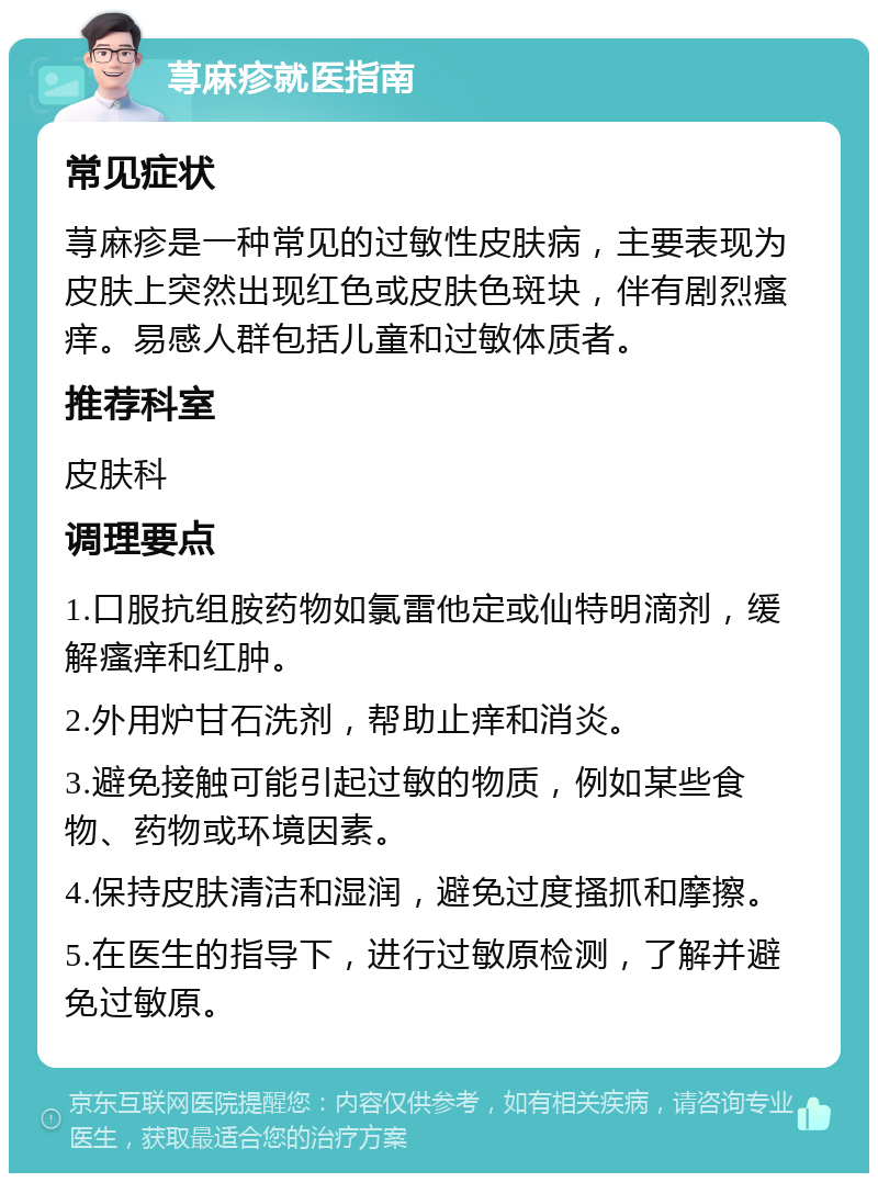 荨麻疹就医指南 常见症状 荨麻疹是一种常见的过敏性皮肤病，主要表现为皮肤上突然出现红色或皮肤色斑块，伴有剧烈瘙痒。易感人群包括儿童和过敏体质者。 推荐科室 皮肤科 调理要点 1.口服抗组胺药物如氯雷他定或仙特明滴剂，缓解瘙痒和红肿。 2.外用炉甘石洗剂，帮助止痒和消炎。 3.避免接触可能引起过敏的物质，例如某些食物、药物或环境因素。 4.保持皮肤清洁和湿润，避免过度搔抓和摩擦。 5.在医生的指导下，进行过敏原检测，了解并避免过敏原。