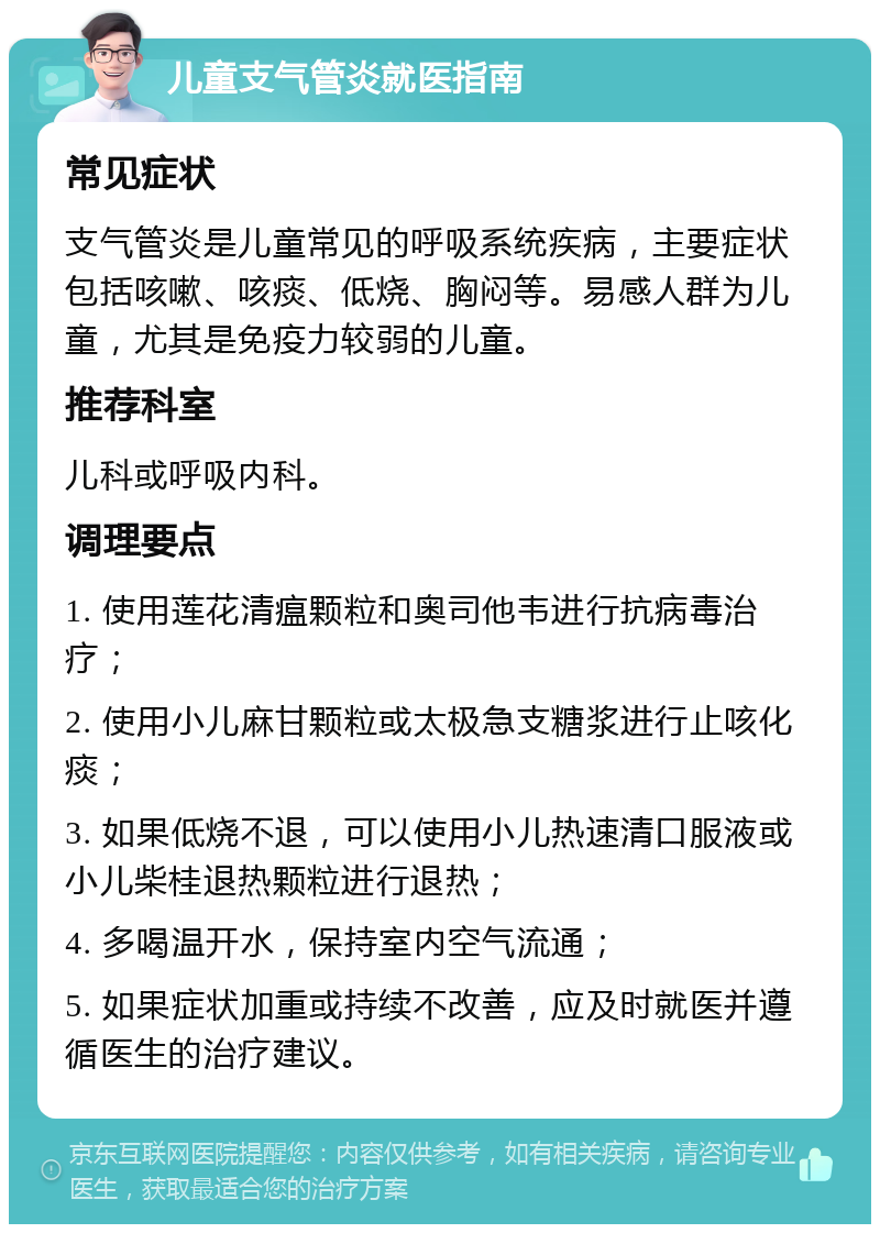 儿童支气管炎就医指南 常见症状 支气管炎是儿童常见的呼吸系统疾病，主要症状包括咳嗽、咳痰、低烧、胸闷等。易感人群为儿童，尤其是免疫力较弱的儿童。 推荐科室 儿科或呼吸内科。 调理要点 1. 使用莲花清瘟颗粒和奥司他韦进行抗病毒治疗； 2. 使用小儿麻甘颗粒或太极急支糖浆进行止咳化痰； 3. 如果低烧不退，可以使用小儿热速清口服液或小儿柴桂退热颗粒进行退热； 4. 多喝温开水，保持室内空气流通； 5. 如果症状加重或持续不改善，应及时就医并遵循医生的治疗建议。