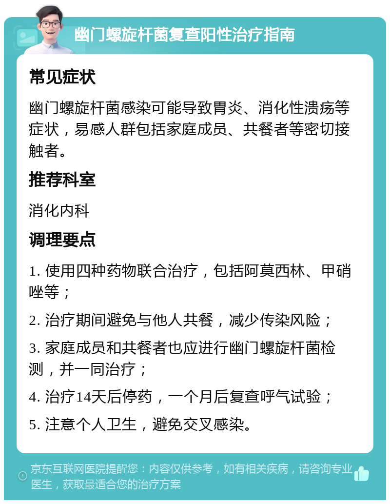 幽门螺旋杆菌复查阳性治疗指南 常见症状 幽门螺旋杆菌感染可能导致胃炎、消化性溃疡等症状，易感人群包括家庭成员、共餐者等密切接触者。 推荐科室 消化内科 调理要点 1. 使用四种药物联合治疗，包括阿莫西林、甲硝唑等； 2. 治疗期间避免与他人共餐，减少传染风险； 3. 家庭成员和共餐者也应进行幽门螺旋杆菌检测，并一同治疗； 4. 治疗14天后停药，一个月后复查呼气试验； 5. 注意个人卫生，避免交叉感染。