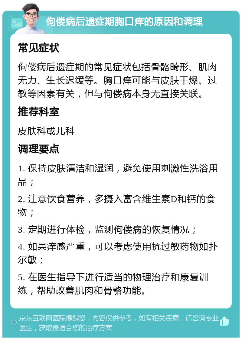 佝偻病后遗症期胸口痒的原因和调理 常见症状 佝偻病后遗症期的常见症状包括骨骼畸形、肌肉无力、生长迟缓等。胸口痒可能与皮肤干燥、过敏等因素有关，但与佝偻病本身无直接关联。 推荐科室 皮肤科或儿科 调理要点 1. 保持皮肤清洁和湿润，避免使用刺激性洗浴用品； 2. 注意饮食营养，多摄入富含维生素D和钙的食物； 3. 定期进行体检，监测佝偻病的恢复情况； 4. 如果痒感严重，可以考虑使用抗过敏药物如扑尔敏； 5. 在医生指导下进行适当的物理治疗和康复训练，帮助改善肌肉和骨骼功能。