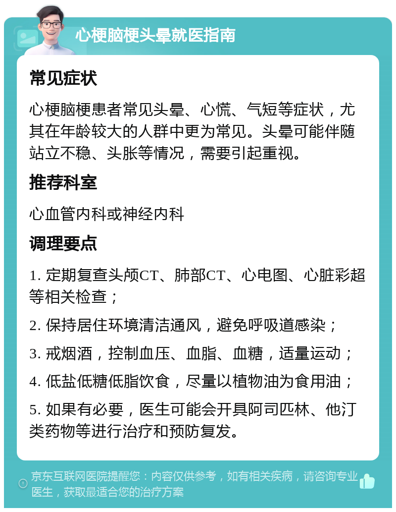 心梗脑梗头晕就医指南 常见症状 心梗脑梗患者常见头晕、心慌、气短等症状，尤其在年龄较大的人群中更为常见。头晕可能伴随站立不稳、头胀等情况，需要引起重视。 推荐科室 心血管内科或神经内科 调理要点 1. 定期复查头颅CT、肺部CT、心电图、心脏彩超等相关检查； 2. 保持居住环境清洁通风，避免呼吸道感染； 3. 戒烟酒，控制血压、血脂、血糖，适量运动； 4. 低盐低糖低脂饮食，尽量以植物油为食用油； 5. 如果有必要，医生可能会开具阿司匹林、他汀类药物等进行治疗和预防复发。