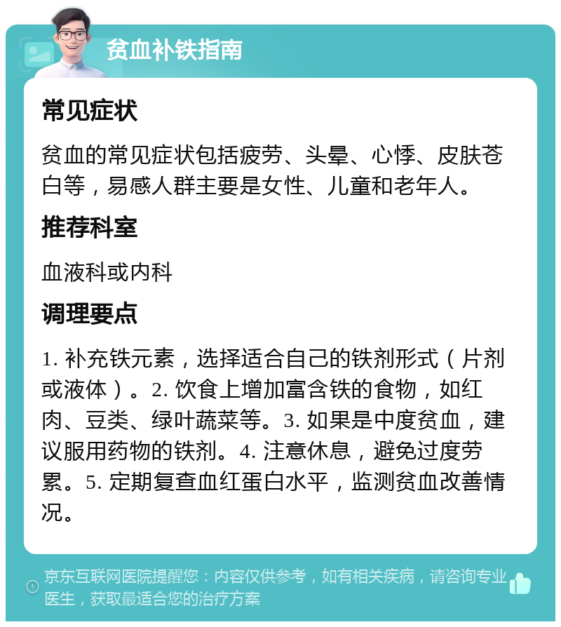 贫血补铁指南 常见症状 贫血的常见症状包括疲劳、头晕、心悸、皮肤苍白等，易感人群主要是女性、儿童和老年人。 推荐科室 血液科或内科 调理要点 1. 补充铁元素，选择适合自己的铁剂形式（片剂或液体）。2. 饮食上增加富含铁的食物，如红肉、豆类、绿叶蔬菜等。3. 如果是中度贫血，建议服用药物的铁剂。4. 注意休息，避免过度劳累。5. 定期复查血红蛋白水平，监测贫血改善情况。