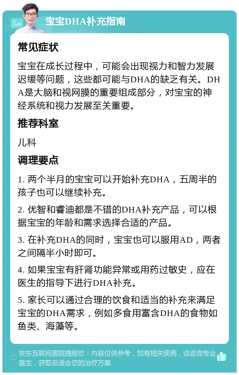 宝宝DHA补充指南 常见症状 宝宝在成长过程中，可能会出现视力和智力发展迟缓等问题，这些都可能与DHA的缺乏有关。DHA是大脑和视网膜的重要组成部分，对宝宝的神经系统和视力发展至关重要。 推荐科室 儿科 调理要点 1. 两个半月的宝宝可以开始补充DHA，五周半的孩子也可以继续补充。 2. 优智和睿迪都是不错的DHA补充产品，可以根据宝宝的年龄和需求选择合适的产品。 3. 在补充DHA的同时，宝宝也可以服用AD，两者之间隔半小时即可。 4. 如果宝宝有肝肾功能异常或用药过敏史，应在医生的指导下进行DHA补充。 5. 家长可以通过合理的饮食和适当的补充来满足宝宝的DHA需求，例如多食用富含DHA的食物如鱼类、海藻等。