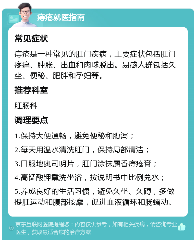 痔疮就医指南 常见症状 痔疮是一种常见的肛门疾病，主要症状包括肛门疼痛、肿胀、出血和肉球脱出。易感人群包括久坐、便秘、肥胖和孕妇等。 推荐科室 肛肠科 调理要点 1.保持大便通畅，避免便秘和腹泻； 2.每天用温水清洗肛门，保持局部清洁； 3.口服地奥司明片，肛门涂抹麝香痔疮膏； 4.高锰酸钾熏洗坐浴，按说明书中比例兑水； 5.养成良好的生活习惯，避免久坐、久蹲，多做提肛运动和腹部按摩，促进血液循环和肠蠕动。