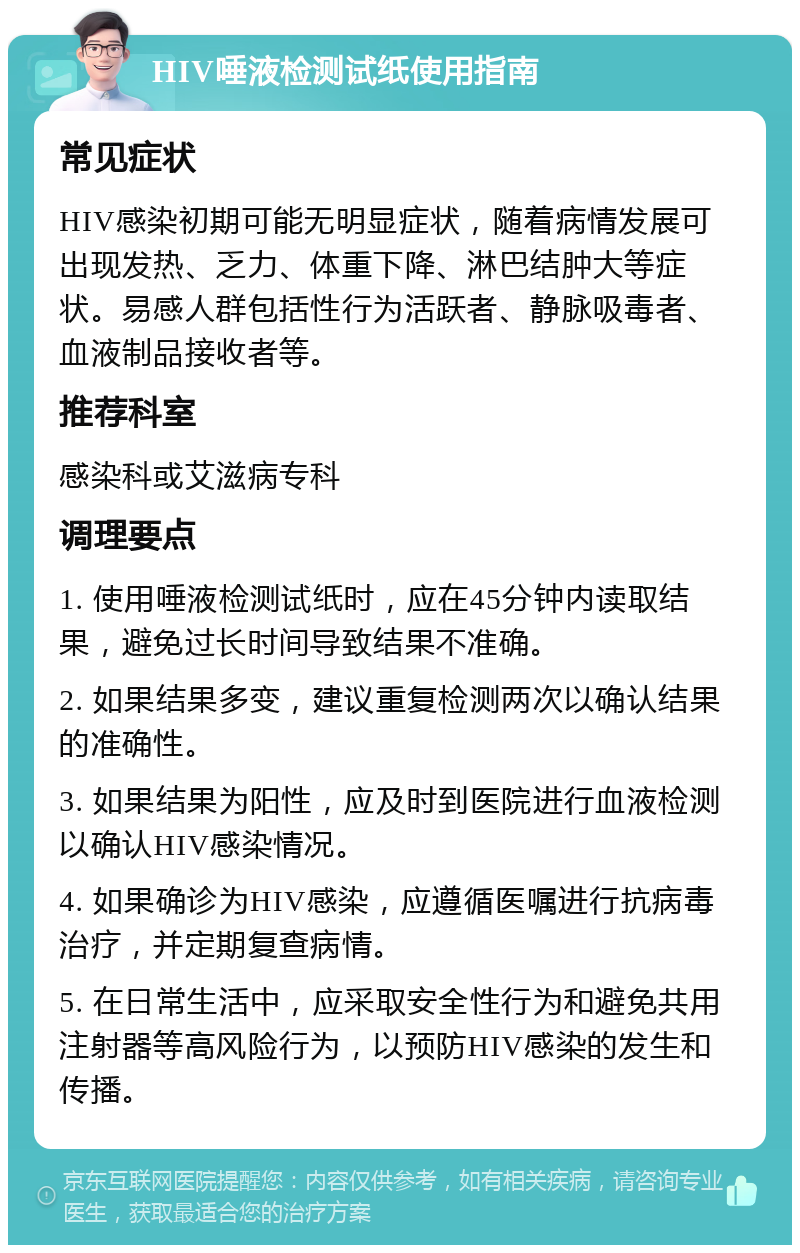 HIV唾液检测试纸使用指南 常见症状 HIV感染初期可能无明显症状，随着病情发展可出现发热、乏力、体重下降、淋巴结肿大等症状。易感人群包括性行为活跃者、静脉吸毒者、血液制品接收者等。 推荐科室 感染科或艾滋病专科 调理要点 1. 使用唾液检测试纸时，应在45分钟内读取结果，避免过长时间导致结果不准确。 2. 如果结果多变，建议重复检测两次以确认结果的准确性。 3. 如果结果为阳性，应及时到医院进行血液检测以确认HIV感染情况。 4. 如果确诊为HIV感染，应遵循医嘱进行抗病毒治疗，并定期复查病情。 5. 在日常生活中，应采取安全性行为和避免共用注射器等高风险行为，以预防HIV感染的发生和传播。