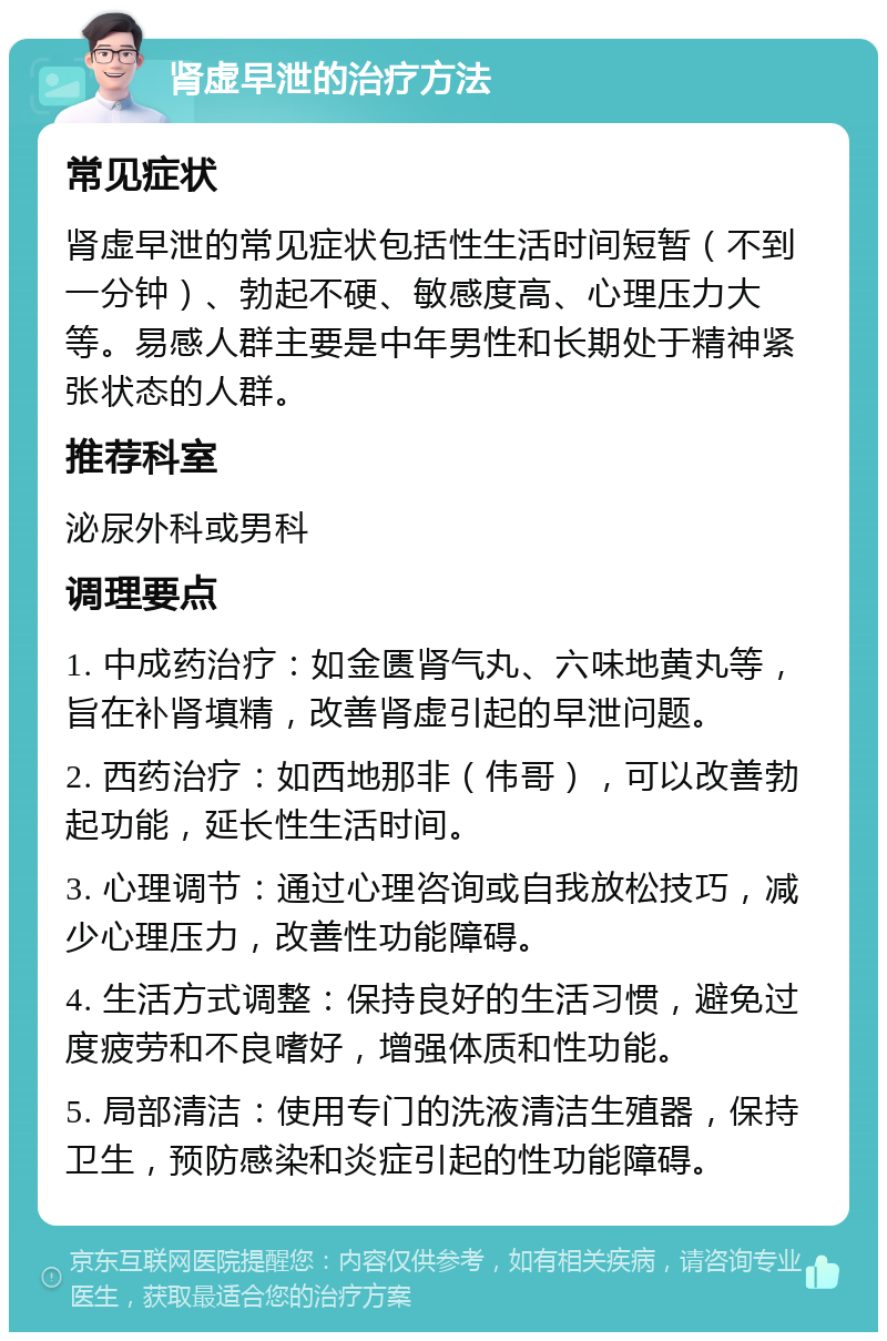 肾虚早泄的治疗方法 常见症状 肾虚早泄的常见症状包括性生活时间短暂（不到一分钟）、勃起不硬、敏感度高、心理压力大等。易感人群主要是中年男性和长期处于精神紧张状态的人群。 推荐科室 泌尿外科或男科 调理要点 1. 中成药治疗：如金匮肾气丸、六味地黄丸等，旨在补肾填精，改善肾虚引起的早泄问题。 2. 西药治疗：如西地那非（伟哥），可以改善勃起功能，延长性生活时间。 3. 心理调节：通过心理咨询或自我放松技巧，减少心理压力，改善性功能障碍。 4. 生活方式调整：保持良好的生活习惯，避免过度疲劳和不良嗜好，增强体质和性功能。 5. 局部清洁：使用专门的洗液清洁生殖器，保持卫生，预防感染和炎症引起的性功能障碍。