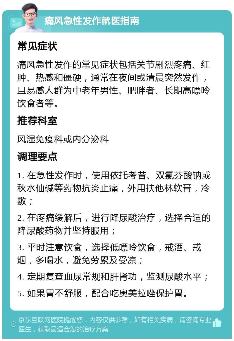 痛风急性发作就医指南 常见症状 痛风急性发作的常见症状包括关节剧烈疼痛、红肿、热感和僵硬，通常在夜间或清晨突然发作，且易感人群为中老年男性、肥胖者、长期高嘌呤饮食者等。 推荐科室 风湿免疫科或内分泌科 调理要点 1. 在急性发作时，使用依托考昔、双氯芬酸钠或秋水仙碱等药物抗炎止痛，外用扶他林软膏，冷敷； 2. 在疼痛缓解后，进行降尿酸治疗，选择合适的降尿酸药物并坚持服用； 3. 平时注意饮食，选择低嘌呤饮食，戒酒、戒烟，多喝水，避免劳累及受凉； 4. 定期复查血尿常规和肝肾功，监测尿酸水平； 5. 如果胃不舒服，配合吃奥美拉唑保护胃。