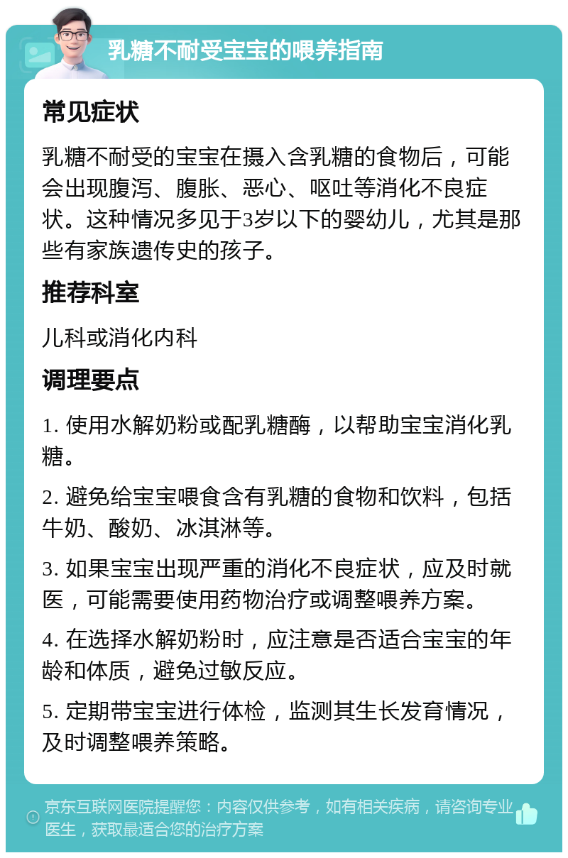 乳糖不耐受宝宝的喂养指南 常见症状 乳糖不耐受的宝宝在摄入含乳糖的食物后，可能会出现腹泻、腹胀、恶心、呕吐等消化不良症状。这种情况多见于3岁以下的婴幼儿，尤其是那些有家族遗传史的孩子。 推荐科室 儿科或消化内科 调理要点 1. 使用水解奶粉或配乳糖酶，以帮助宝宝消化乳糖。 2. 避免给宝宝喂食含有乳糖的食物和饮料，包括牛奶、酸奶、冰淇淋等。 3. 如果宝宝出现严重的消化不良症状，应及时就医，可能需要使用药物治疗或调整喂养方案。 4. 在选择水解奶粉时，应注意是否适合宝宝的年龄和体质，避免过敏反应。 5. 定期带宝宝进行体检，监测其生长发育情况，及时调整喂养策略。