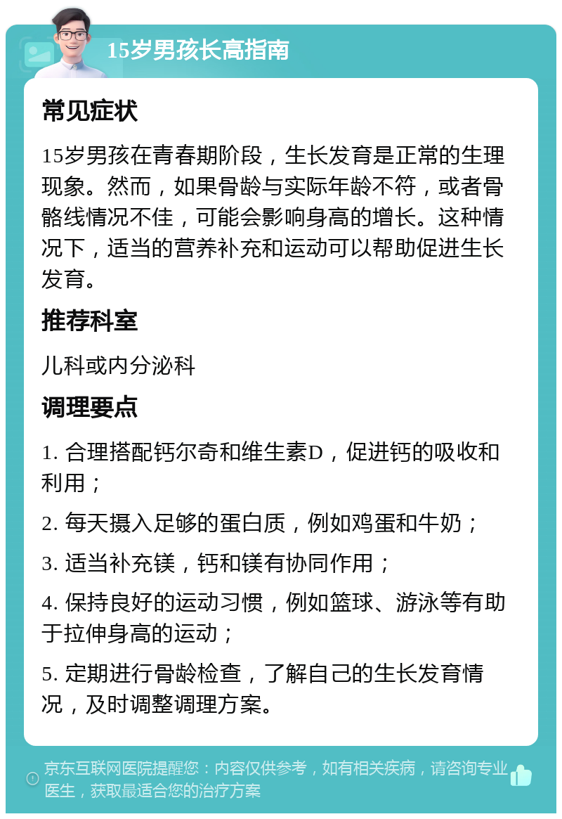 15岁男孩长高指南 常见症状 15岁男孩在青春期阶段，生长发育是正常的生理现象。然而，如果骨龄与实际年龄不符，或者骨骼线情况不佳，可能会影响身高的增长。这种情况下，适当的营养补充和运动可以帮助促进生长发育。 推荐科室 儿科或内分泌科 调理要点 1. 合理搭配钙尔奇和维生素D，促进钙的吸收和利用； 2. 每天摄入足够的蛋白质，例如鸡蛋和牛奶； 3. 适当补充镁，钙和镁有协同作用； 4. 保持良好的运动习惯，例如篮球、游泳等有助于拉伸身高的运动； 5. 定期进行骨龄检查，了解自己的生长发育情况，及时调整调理方案。