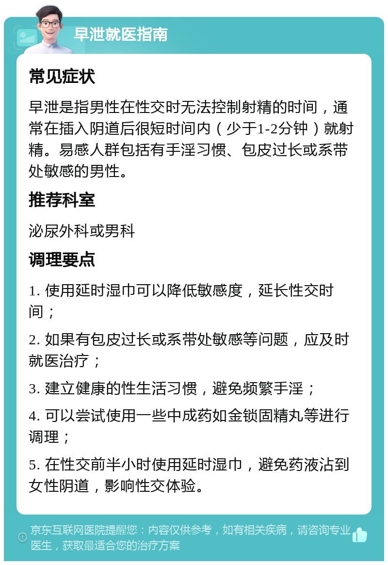 早泄就医指南 常见症状 早泄是指男性在性交时无法控制射精的时间，通常在插入阴道后很短时间内（少于1-2分钟）就射精。易感人群包括有手淫习惯、包皮过长或系带处敏感的男性。 推荐科室 泌尿外科或男科 调理要点 1. 使用延时湿巾可以降低敏感度，延长性交时间； 2. 如果有包皮过长或系带处敏感等问题，应及时就医治疗； 3. 建立健康的性生活习惯，避免频繁手淫； 4. 可以尝试使用一些中成药如金锁固精丸等进行调理； 5. 在性交前半小时使用延时湿巾，避免药液沾到女性阴道，影响性交体验。