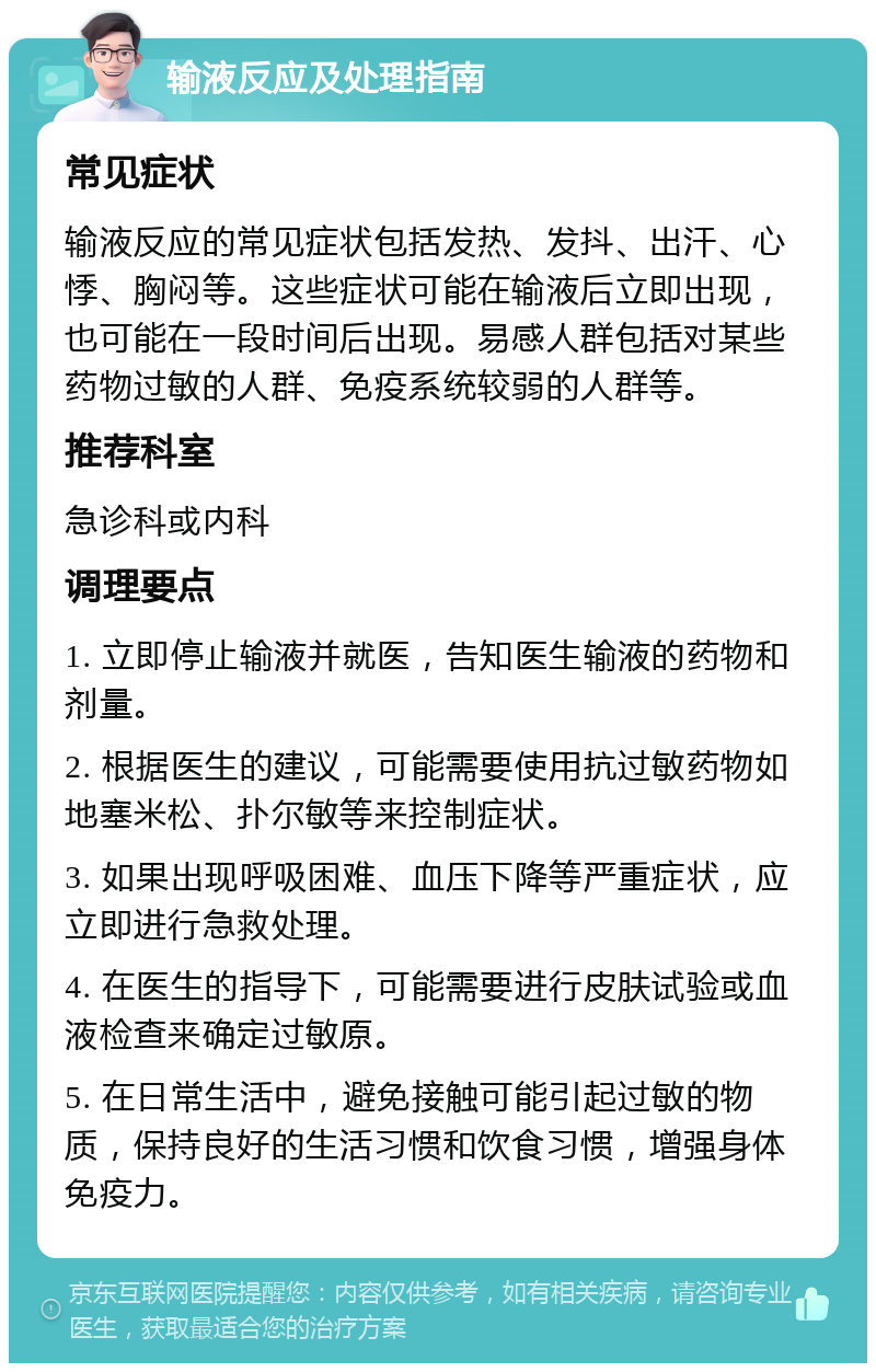 输液反应及处理指南 常见症状 输液反应的常见症状包括发热、发抖、出汗、心悸、胸闷等。这些症状可能在输液后立即出现，也可能在一段时间后出现。易感人群包括对某些药物过敏的人群、免疫系统较弱的人群等。 推荐科室 急诊科或内科 调理要点 1. 立即停止输液并就医，告知医生输液的药物和剂量。 2. 根据医生的建议，可能需要使用抗过敏药物如地塞米松、扑尔敏等来控制症状。 3. 如果出现呼吸困难、血压下降等严重症状，应立即进行急救处理。 4. 在医生的指导下，可能需要进行皮肤试验或血液检查来确定过敏原。 5. 在日常生活中，避免接触可能引起过敏的物质，保持良好的生活习惯和饮食习惯，增强身体免疫力。